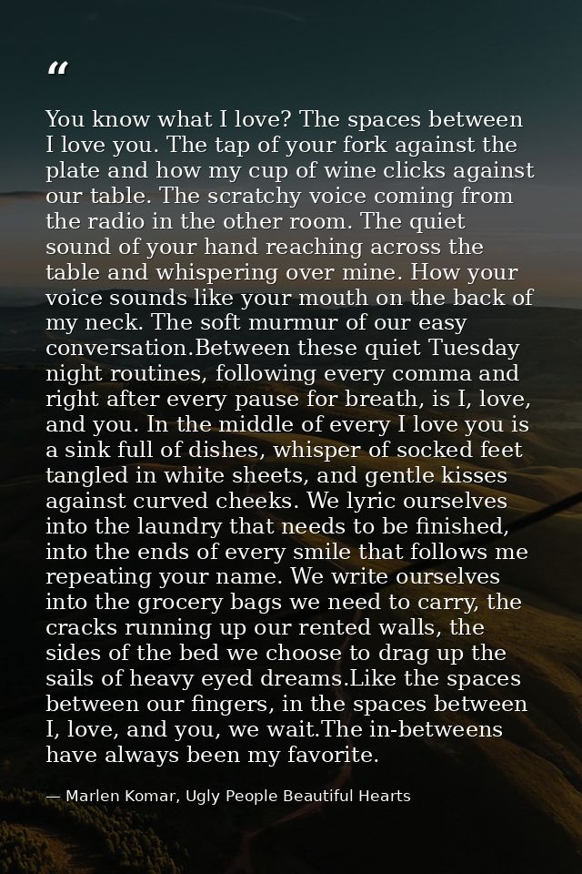 You know what I love? The spaces between I love you. The tap of your fork against the plate and how my cup of wine click — Marlen Komar, Ugly People Beautiful Hearts