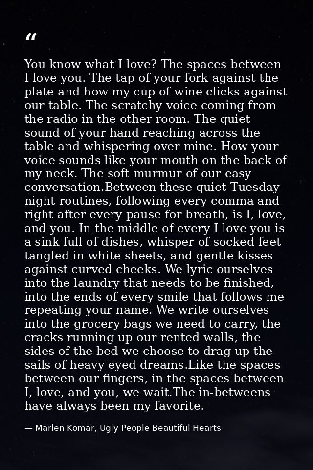 You know what I love? The spaces between I love you. The tap of your fork against the plate and how my cup of wine click — Marlen Komar, Ugly People Beautiful Hearts