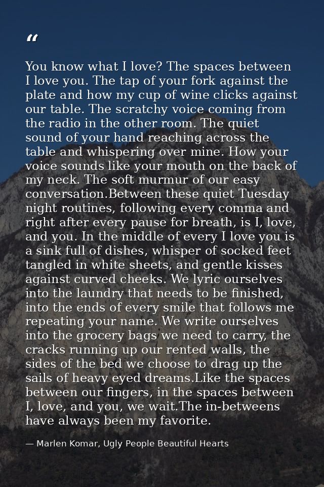 You know what I love? The spaces between I love you. The tap of your fork against the plate and how my cup of wine click — Marlen Komar, Ugly People Beautiful Hearts