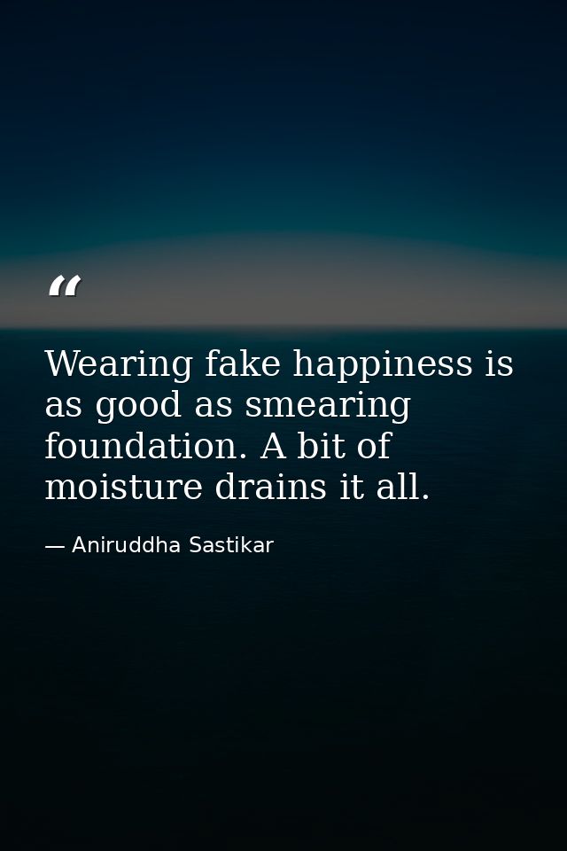Wearing fake happiness is as good as smearing foundation. A bit of moisture drains it all. — Aniruddha Sastikar