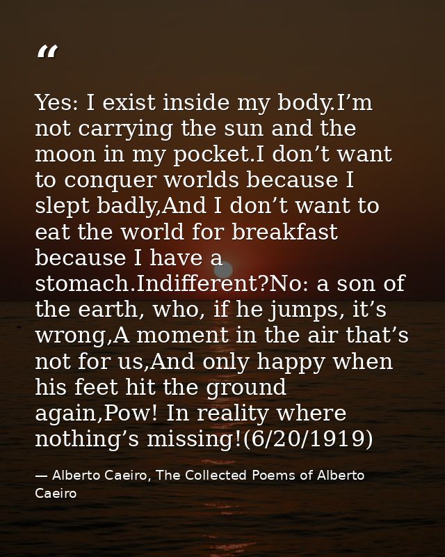 Yes: I exist inside my body.I’m not carrying the sun and the moon in my pocket.I don’t want to conquer worlds because I  — Alberto Caeiro, The Collected Poems of Alberto Caeiro