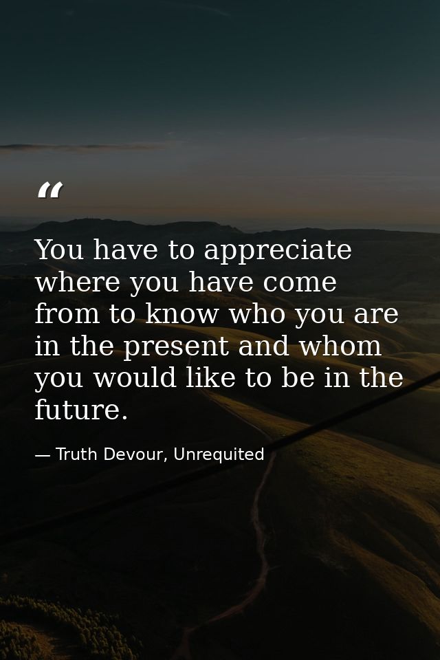 You have to appreciate where you have come from to know who you are in the present and whom you would like to be in the  — Truth Devour, Unrequited