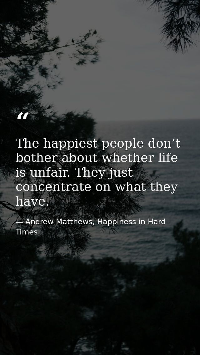 The happiest people don’t bother about whether life is unfair. They just concentrate on what they have. — Andrew Matthews, Happiness in Hard Times