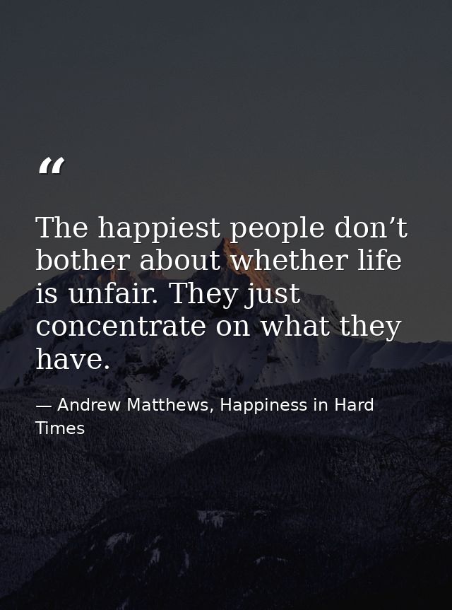 The happiest people don’t bother about whether life is unfair. They just concentrate on what they have. — Andrew Matthews, Happiness in Hard Times