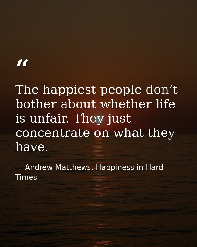 The happiest people don’t bother about whether life is unfair. They just concentrate on what they have. — Andrew Matthews, Happiness in Hard Times