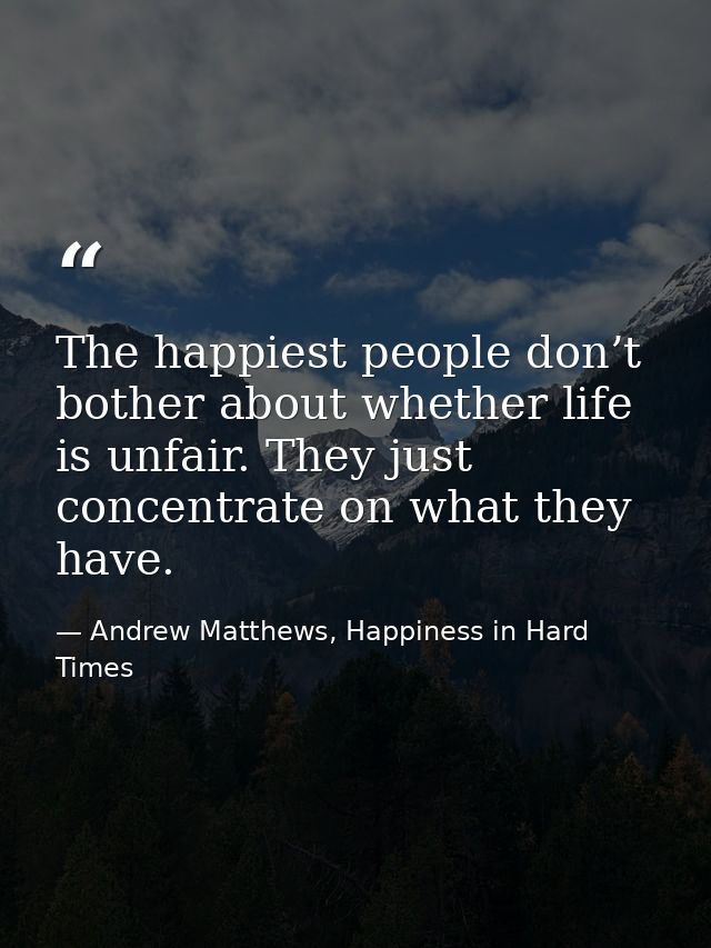 The happiest people don’t bother about whether life is unfair. They just concentrate on what they have. — Andrew Matthews, Happiness in Hard Times