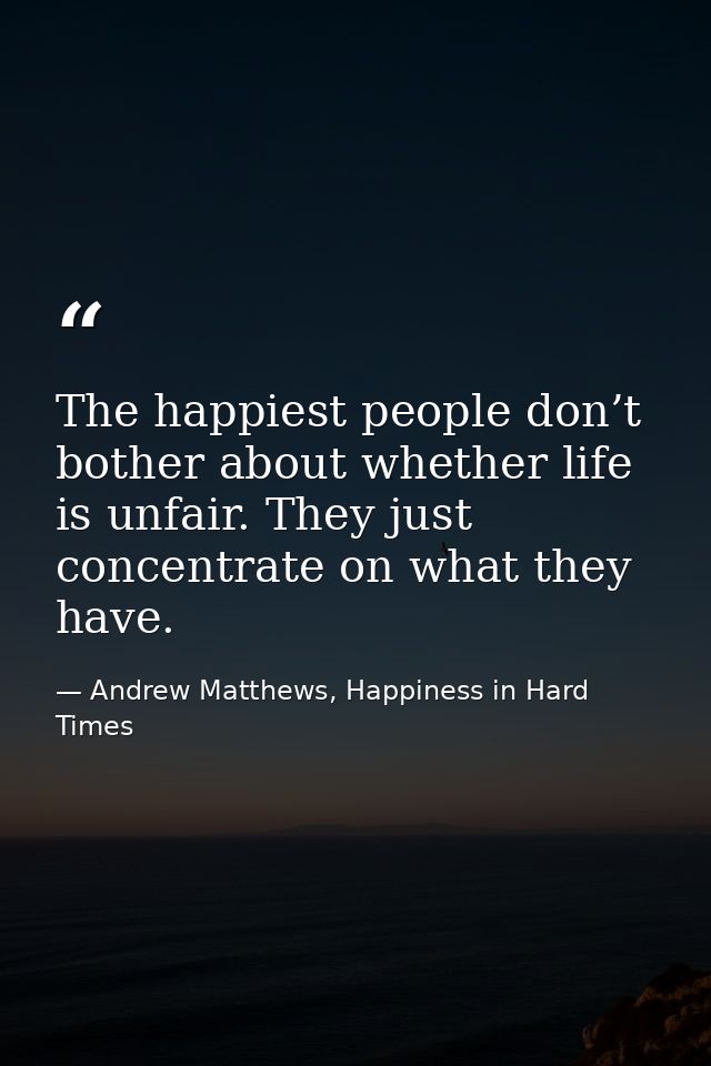 The happiest people don’t bother about whether life is unfair. They just concentrate on what they have. — Andrew Matthews, Happiness in Hard Times