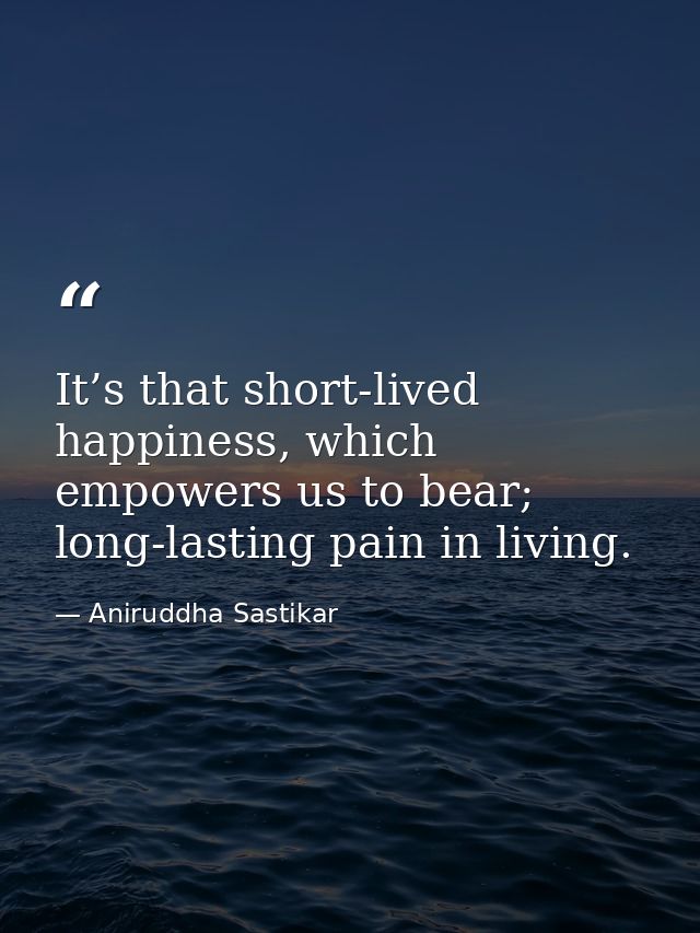 It’s that short-lived happiness, which empowers us to bear; long-lasting pain in living. — Aniruddha Sastikar