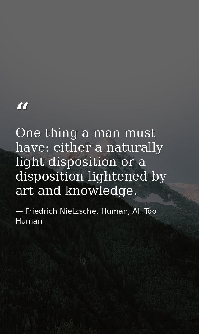 One thing a man must have: either a naturally light disposition or a disposition lightened by art and knowledge. — Friedrich Nietzsche, Human, All Too Human