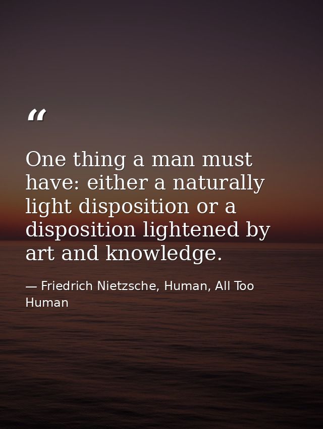 One thing a man must have: either a naturally light disposition or a disposition lightened by art and knowledge. — Friedrich Nietzsche, Human, All Too Human