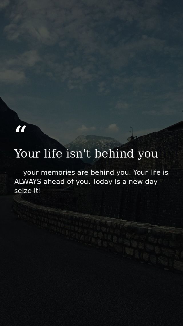 Your life isn't behind you — your memories are behind you. Your life is ALWAYS ahead of you. Today is a new day - seize it!