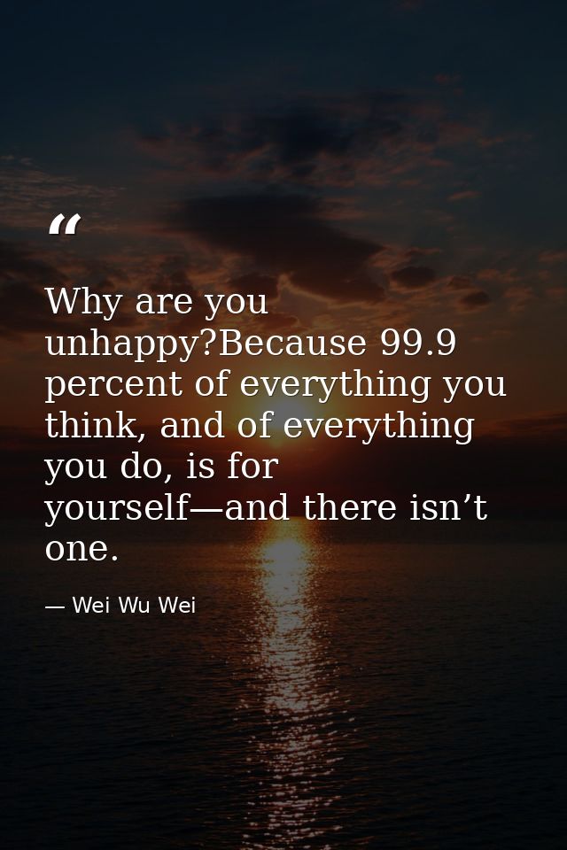 Why are you unhappy?Because 99.9 percent of everything you think, and of everything you do, is for yourself—and there is — Wei Wu Wei