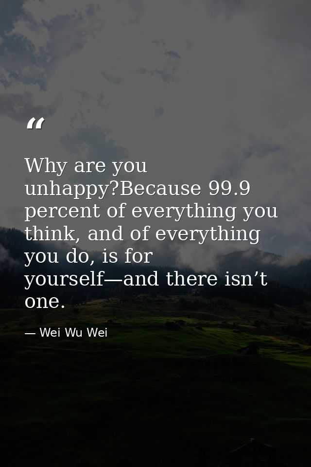 Why are you unhappy?Because 99.9 percent of everything you think, and of everything you do, is for yourself—and there is — Wei Wu Wei