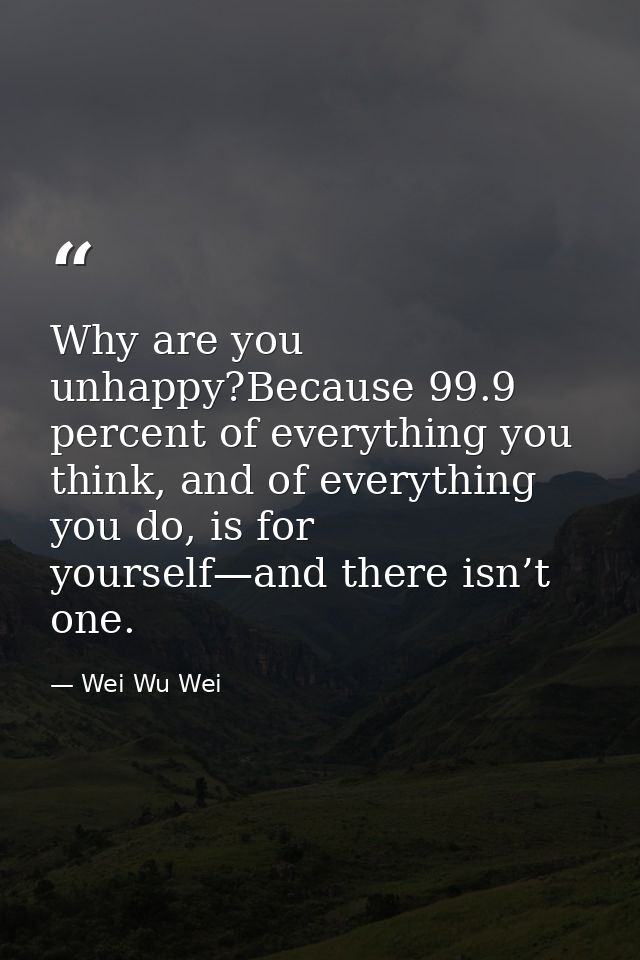 Why are you unhappy?Because 99.9 percent of everything you think, and of everything you do, is for yourself—and there is — Wei Wu Wei