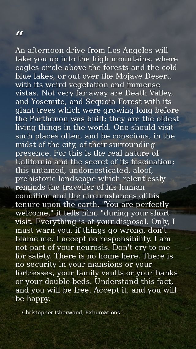 An afternoon drive from Los Angeles will take you up into the high mountains, where eagles circle above the forests and  — Christopher Isherwood, Exhumations