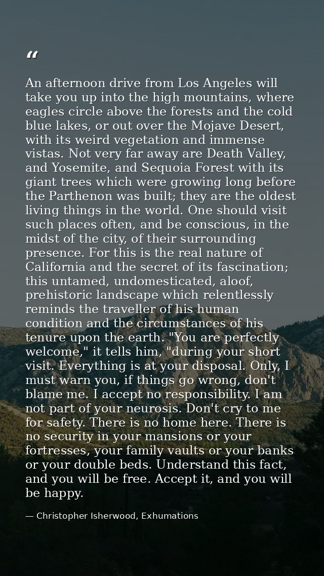 An afternoon drive from Los Angeles will take you up into the high mountains, where eagles circle above the forests and  — Christopher Isherwood, Exhumations