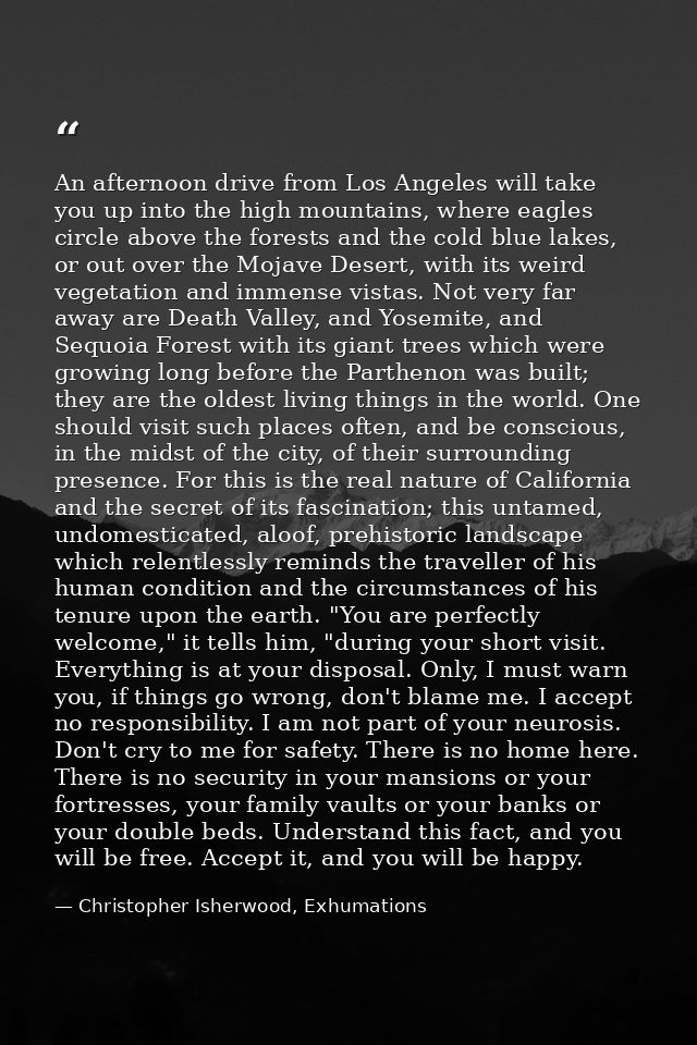 An afternoon drive from Los Angeles will take you up into the high mountains, where eagles circle above the forests and  — Christopher Isherwood, Exhumations