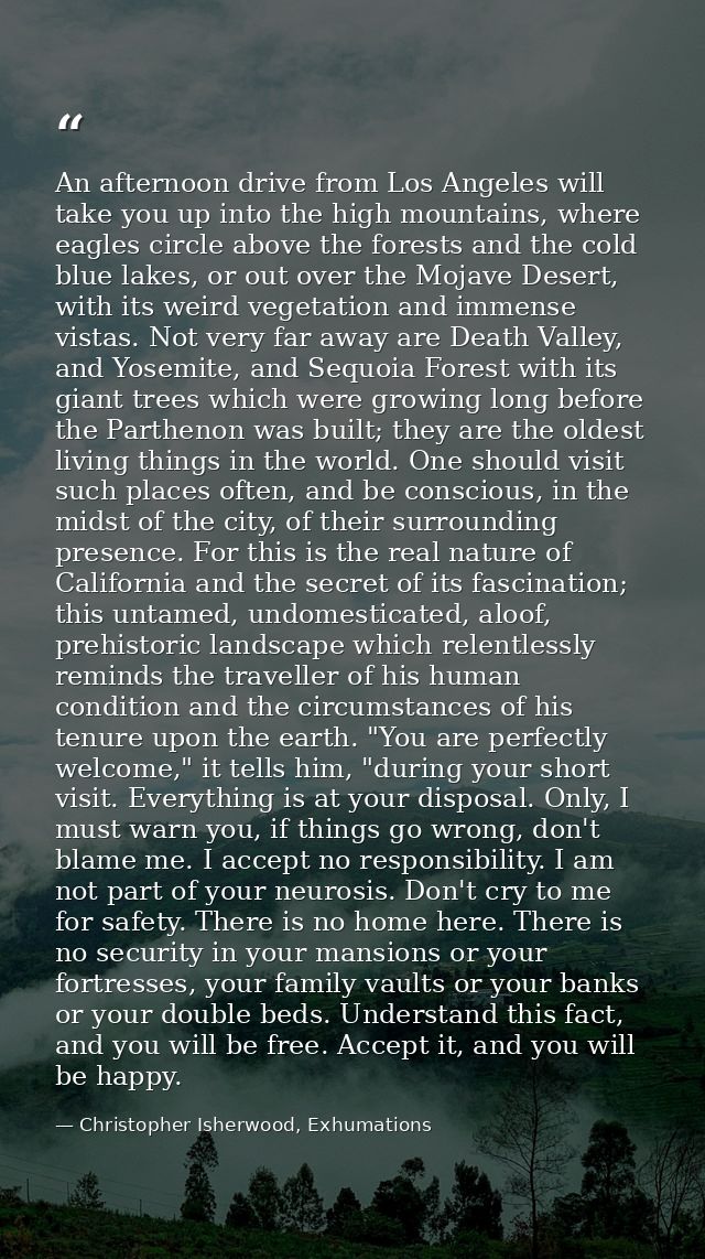 An afternoon drive from Los Angeles will take you up into the high mountains, where eagles circle above the forests and  — Christopher Isherwood, Exhumations