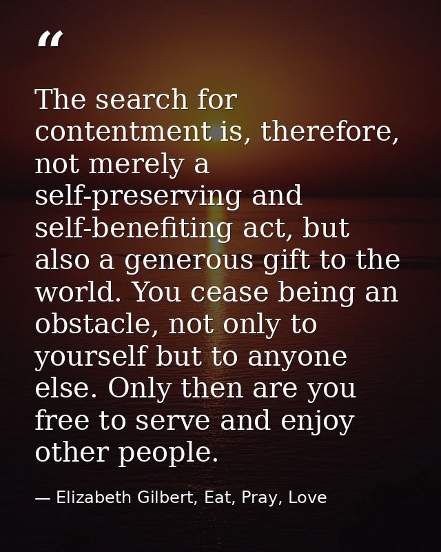 The search for contentment is, therefore, not merely a self-preserving and self-benefiting act, but also a generous gift — Elizabeth Gilbert, Eat, Pray, Love