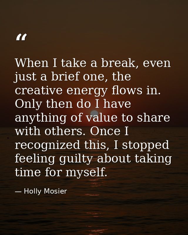 When I take a break, even just a brief one, the creative energy flows in. Only then do I have anything of value to share — Holly Mosier