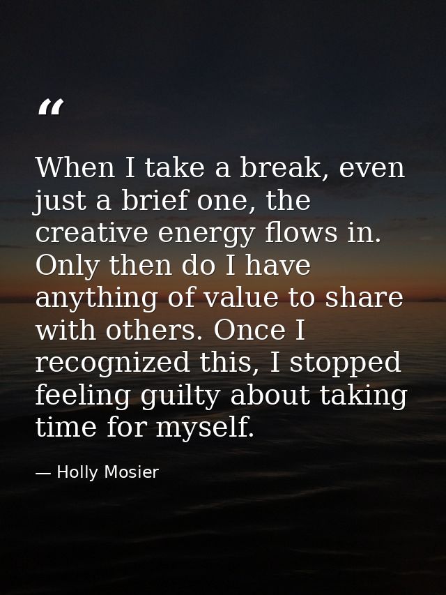 When I take a break, even just a brief one, the creative energy flows in. Only then do I have anything of value to share — Holly Mosier