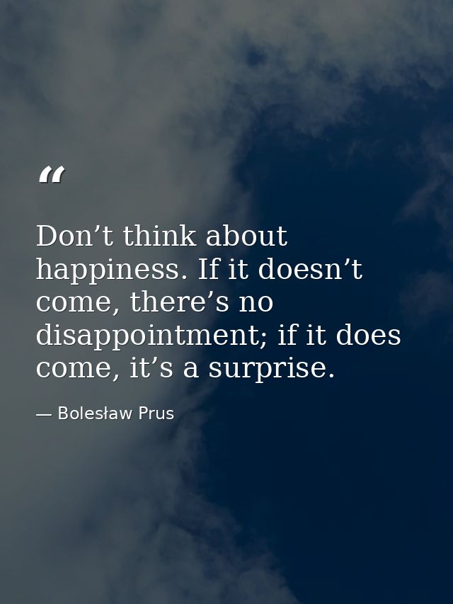 Don’t think about happiness. If it doesn’t come, there’s no disappointment; if it does come, it’s a surprise. — Bolesław Prus