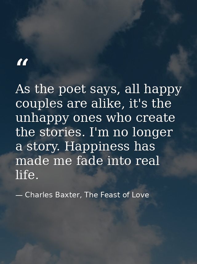 As the poet says, all happy couples are alike, it's the unhappy ones who create the stories. I'm no longer a story. Happ — Charles Baxter, The Feast of Love