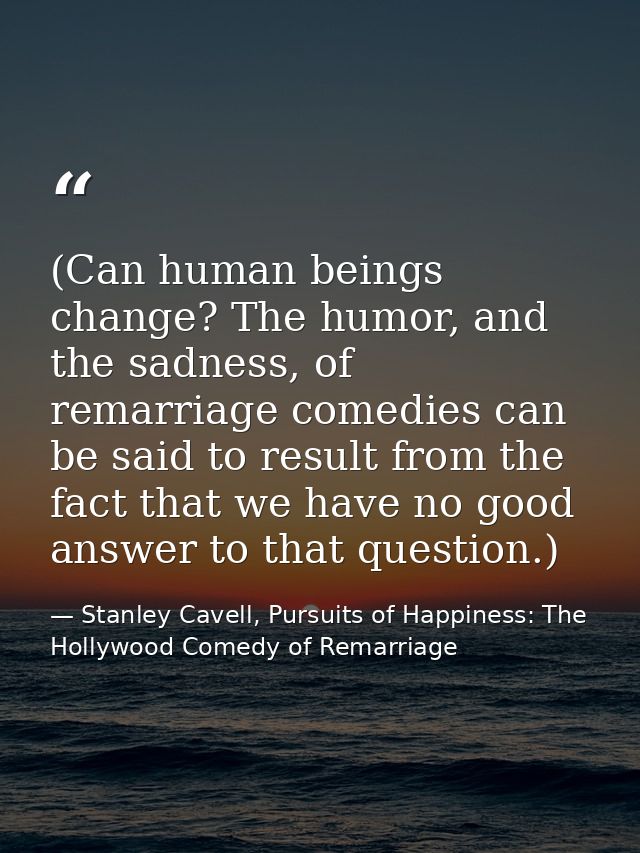 (Can human beings change? The humor, and the sadness, of remarriage comedies can be said to result from the fact that we — Stanley Cavell, Pursuits of Happiness: The Hollywood Comedy of Remarriage
