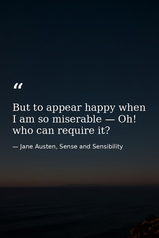 But to appear happy when I am so miserable — Oh! who can require it? — Jane Austen, Sense and Sensibility