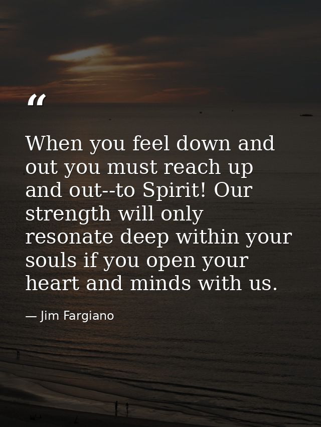 When you feel down and out you must reach up and out--to Spirit! Our strength will only resonate deep within your souls  — Jim Fargiano