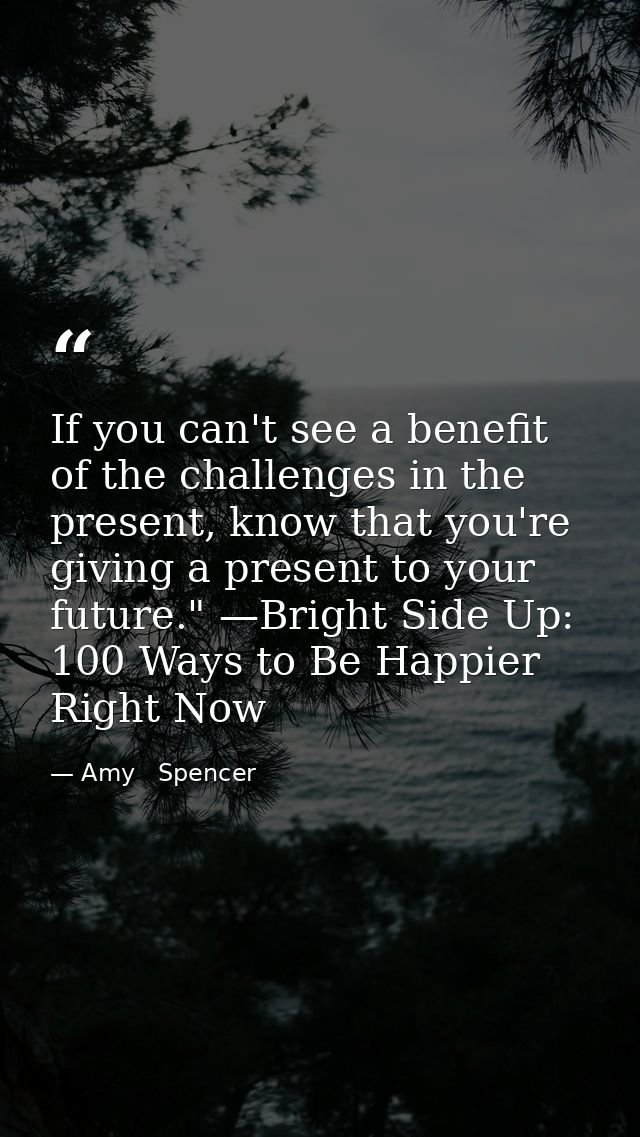 If you can't see a benefit of the challenges in the present, know that you're giving a present to your future." —Bright  — Amy   Spencer