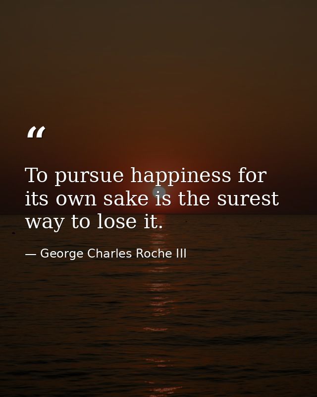 To pursue happiness for its own sake is the surest way to lose it. — George Charles Roche III