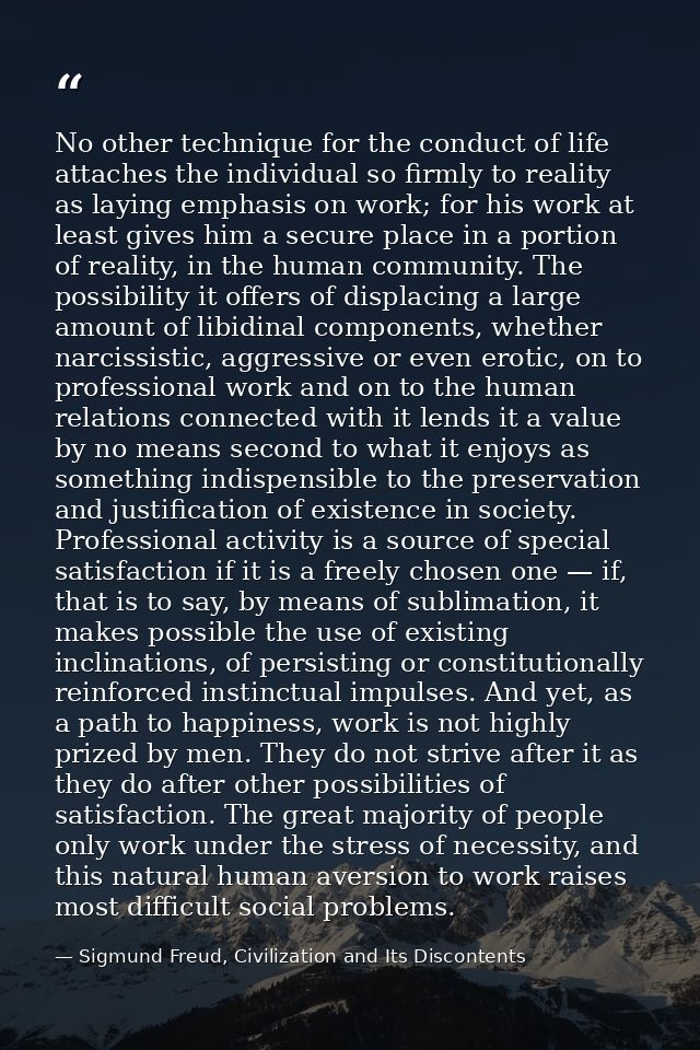No other technique for the conduct of life attaches the individual so firmly to reality as laying emphasis on work; for  — Sigmund Freud, Civilization and Its Discontents
