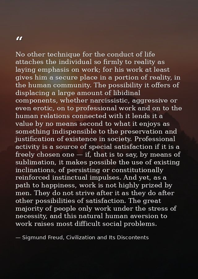 No other technique for the conduct of life attaches the individual so firmly to reality as laying emphasis on work; for  — Sigmund Freud, Civilization and Its Discontents