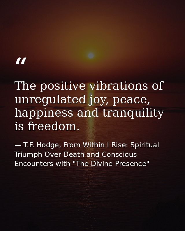 The positive vibrations of unregulated joy, peace, happiness and tranquility is freedom. — T.F. Hodge, From Within I Rise: Spiritual Triumph Over Death and Conscious Encounters with "The Divine Presence"