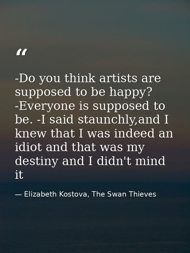 -Do you think artists are supposed to be happy? -Everyone is supposed to be. -I said staunchly,and I knew that I was ind — Elizabeth Kostova, The Swan Thieves