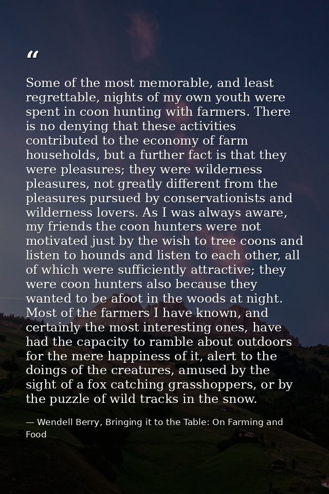 Some of the most memorable, and least regrettable, nights of my own youth were spent in coon hunting with farmers. There — Wendell Berry, Bringing it to the Table: On Farming and Food