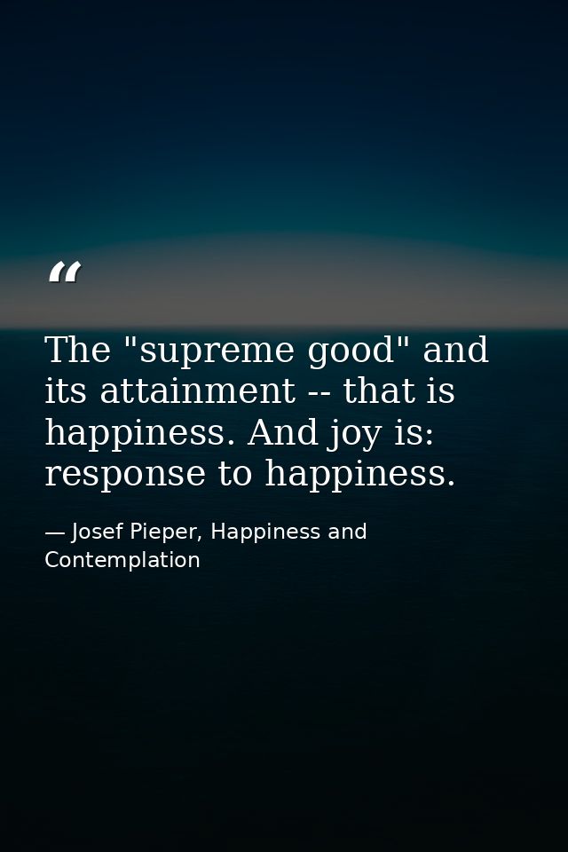 The "supreme good" and its attainment -- that is happiness. And joy is: response to happiness. — Josef Pieper, Happiness and Contemplation