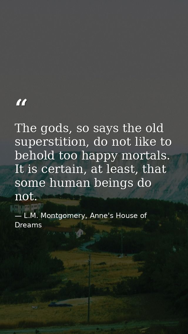 The gods, so says the old superstition, do not like to behold too happy mortals. It is certain, at least, that some huma — L.M. Montgomery, Anne's House of Dreams
