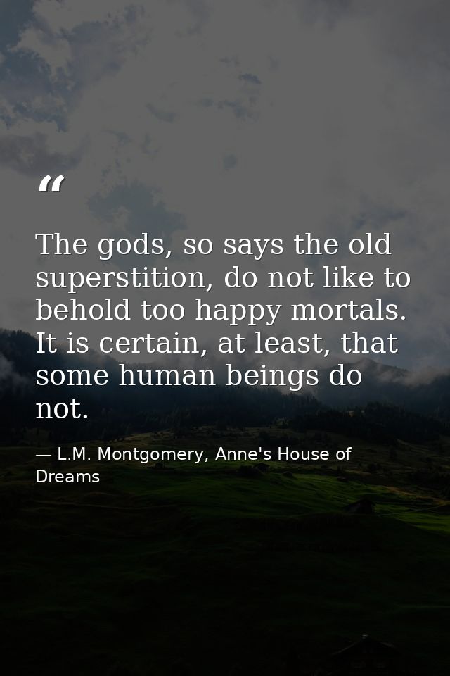 The gods, so says the old superstition, do not like to behold too happy mortals. It is certain, at least, that some huma — L.M. Montgomery, Anne's House of Dreams