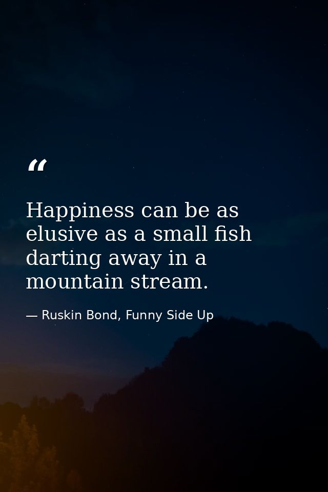 Happiness can be as elusive as a small fish darting away in a mountain stream. — Ruskin Bond, Funny Side Up