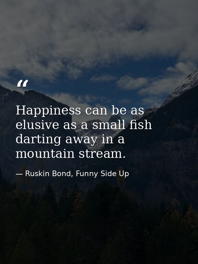 Happiness can be as elusive as a small fish darting away in a mountain stream. — Ruskin Bond, Funny Side Up