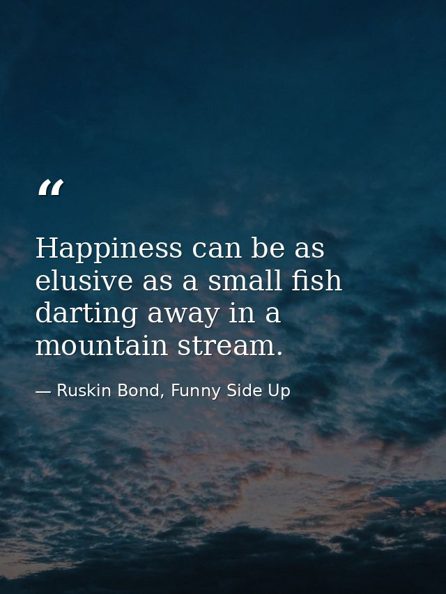 Happiness can be as elusive as a small fish darting away in a mountain stream. — Ruskin Bond, Funny Side Up