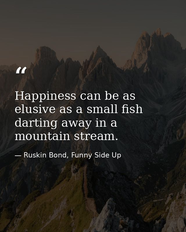 Happiness can be as elusive as a small fish darting away in a mountain stream. — Ruskin Bond, Funny Side Up