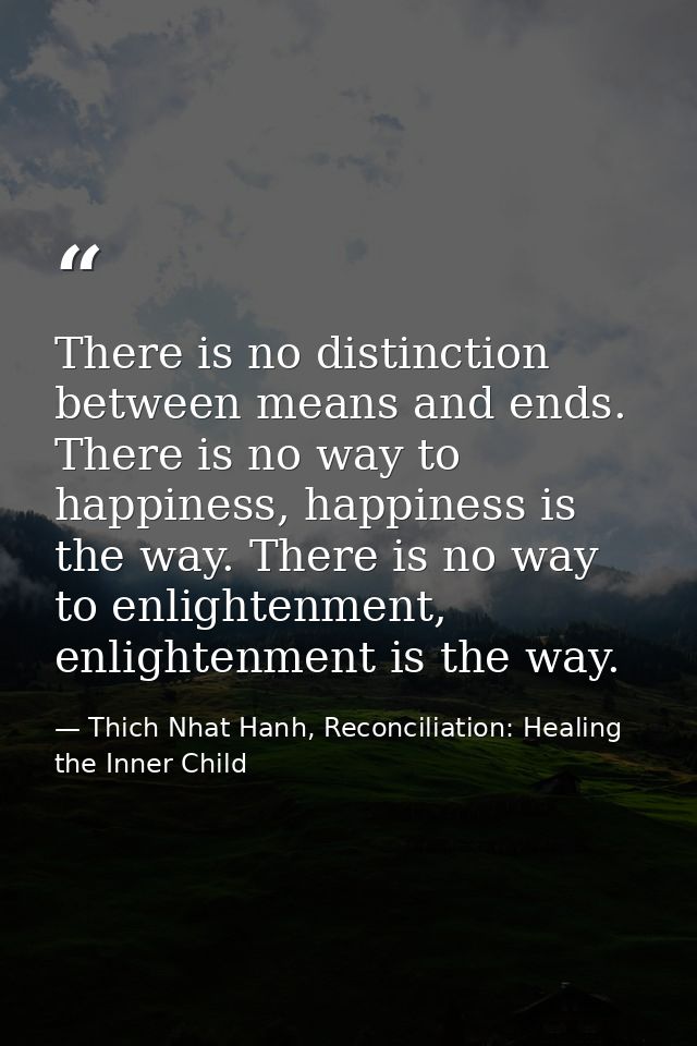 There is no distinction between means and ends. There is no way to happiness, happiness is the way. There is no way to e — Thich Nhat Hanh, Reconciliation: Healing the Inner Child