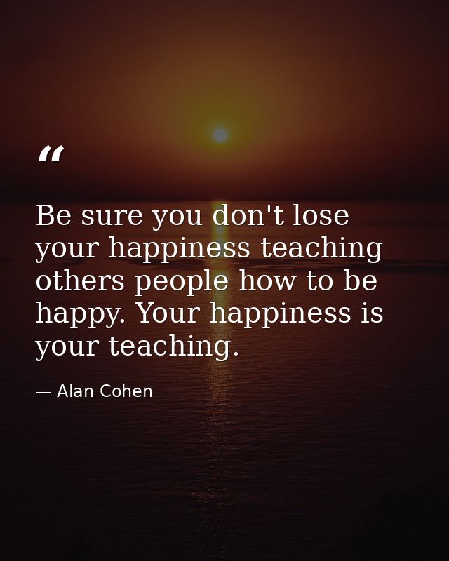 Be sure you don't lose your happiness teaching others people how to be happy. Your happiness is your teaching. — Alan Cohen