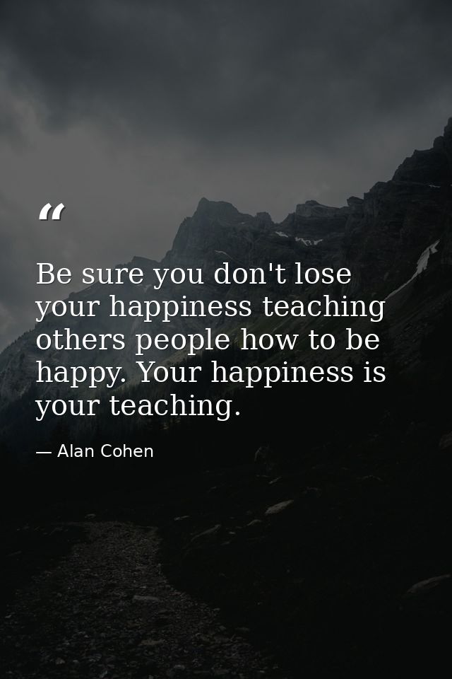 Be sure you don't lose your happiness teaching others people how to be happy. Your happiness is your teaching. — Alan Cohen