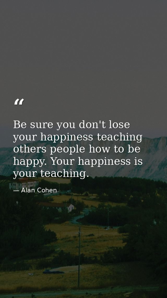 Be sure you don't lose your happiness teaching others people how to be happy. Your happiness is your teaching. — Alan Cohen