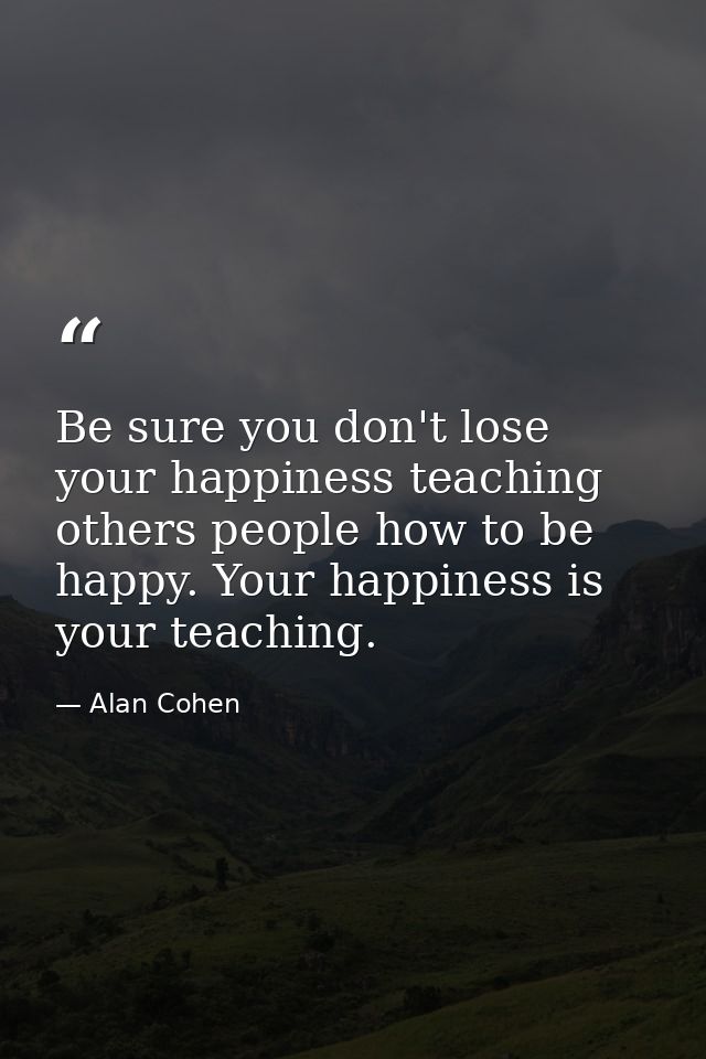 Be sure you don't lose your happiness teaching others people how to be happy. Your happiness is your teaching. — Alan Cohen