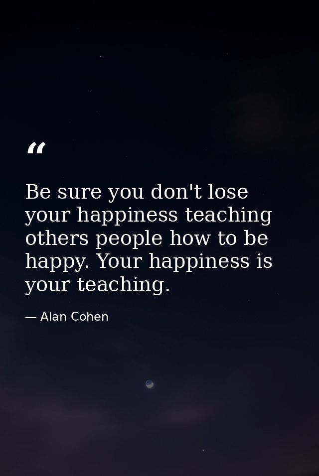 Be sure you don't lose your happiness teaching others people how to be happy. Your happiness is your teaching. — Alan Cohen
